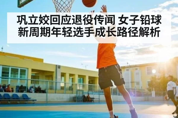 巩立姣回应退役传闻 女子铅球新周期年轻选手成长路径解析