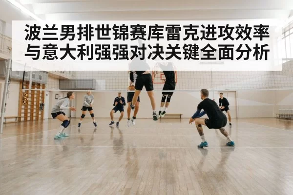 波兰男排世锦赛库雷克进攻效率与意大利强强对决关键全面分析